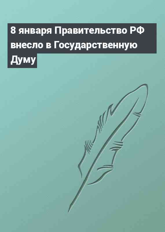 8 января Правительство РФ внесло в Государственную Думу