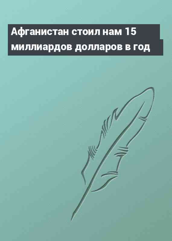 Афганистан стоил нам 15 миллиардов долларов в год