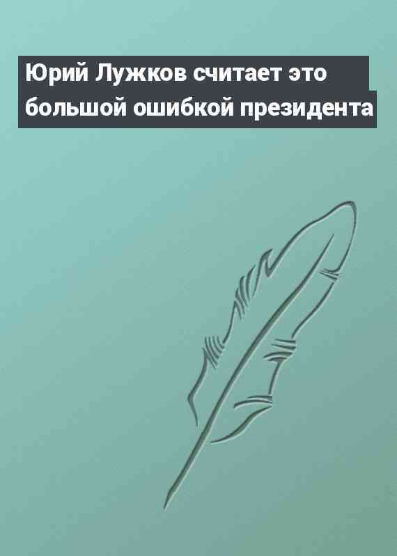 Юрий Лужков считает это большой ошибкой президента