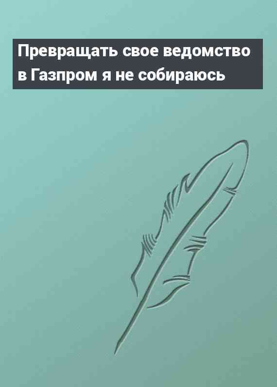 Превращать свое ведомство в Газпром я не собираюсь