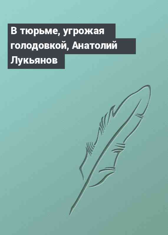 В тюрьме, угрожая голодовкой, Анатолий Лукьянов